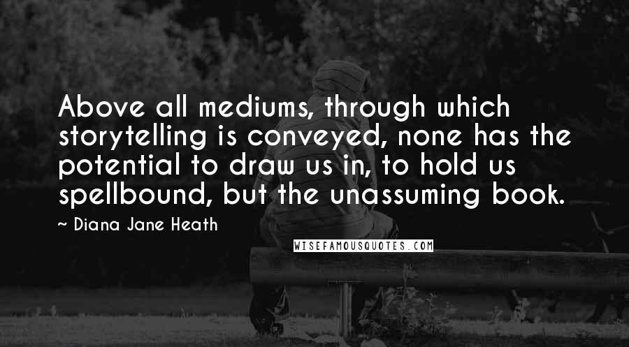 Diana Jane Heath Quotes: Above all mediums, through which storytelling is conveyed, none has the potential to draw us in, to hold us spellbound, but the unassuming book.