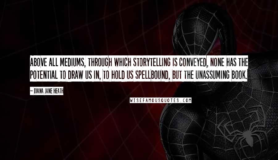 Diana Jane Heath Quotes: Above all mediums, through which storytelling is conveyed, none has the potential to draw us in, to hold us spellbound, but the unassuming book.