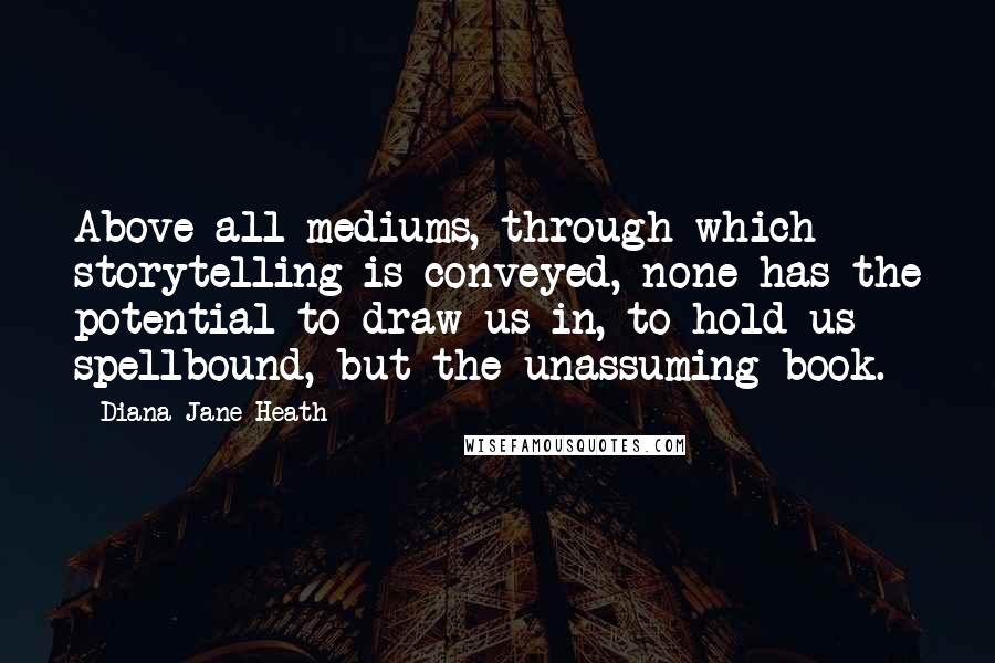 Diana Jane Heath Quotes: Above all mediums, through which storytelling is conveyed, none has the potential to draw us in, to hold us spellbound, but the unassuming book.