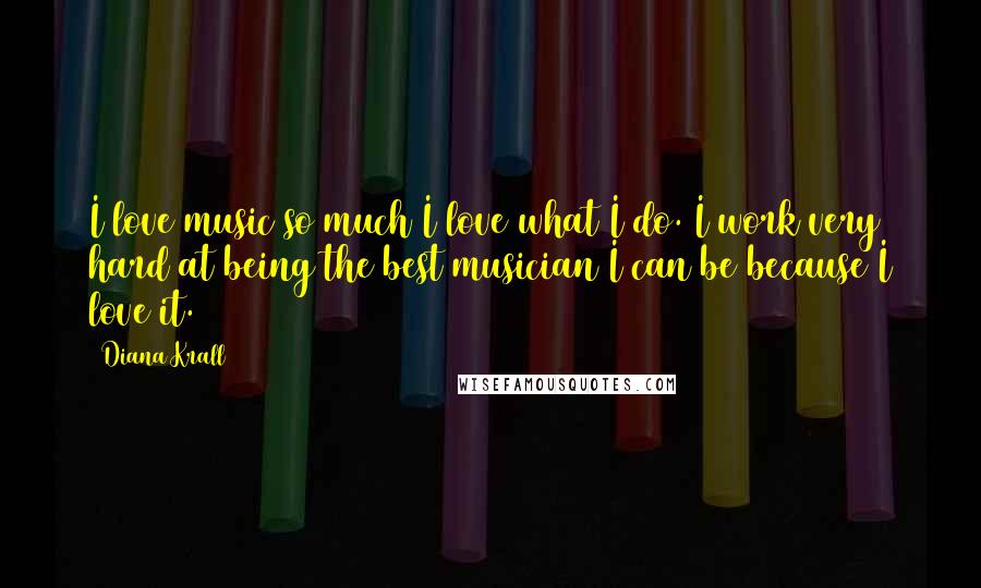 Diana Krall Quotes: I love music so much I love what I do. I work very hard at being the best musician I can be because I love it.