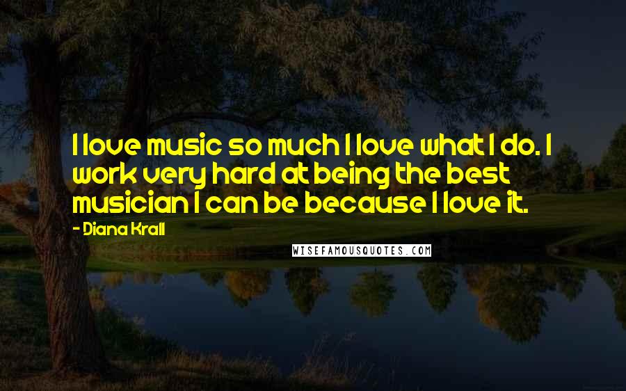 Diana Krall Quotes: I love music so much I love what I do. I work very hard at being the best musician I can be because I love it.