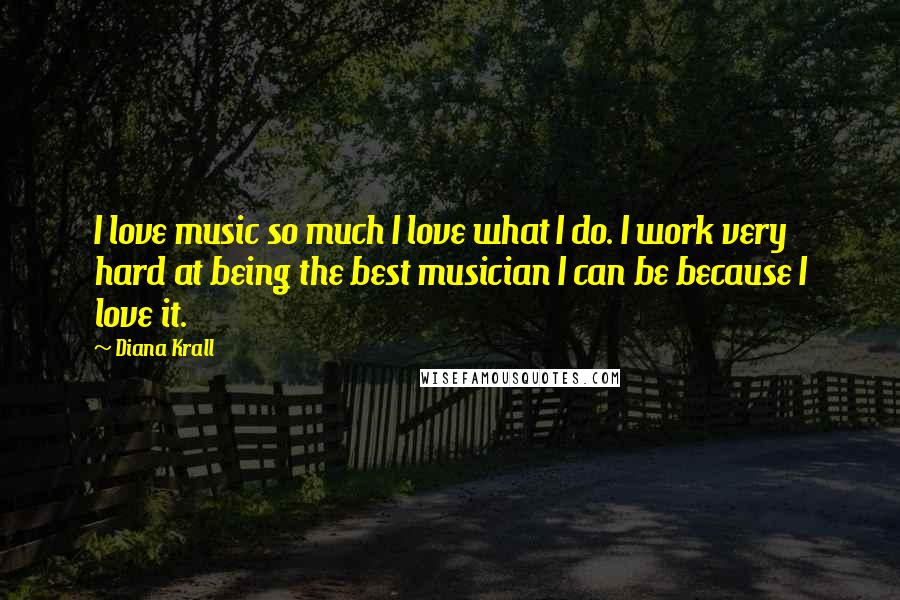Diana Krall Quotes: I love music so much I love what I do. I work very hard at being the best musician I can be because I love it.