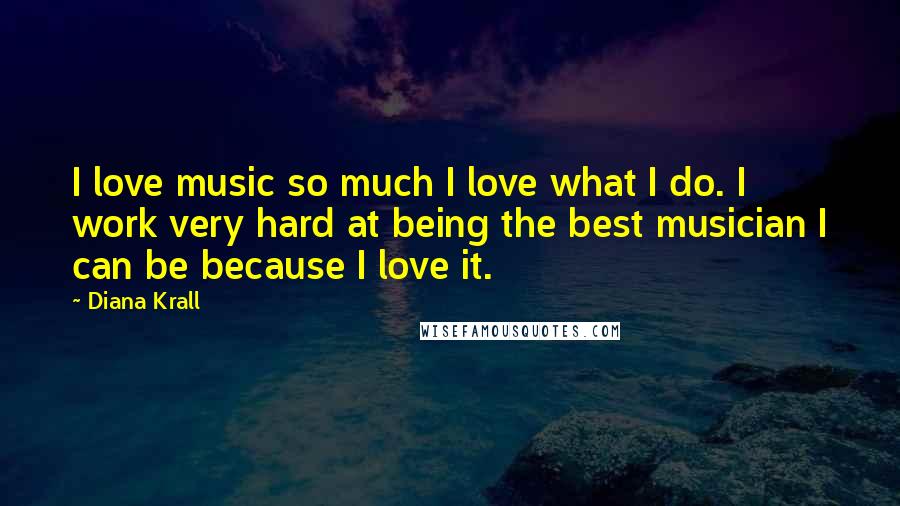 Diana Krall Quotes: I love music so much I love what I do. I work very hard at being the best musician I can be because I love it.