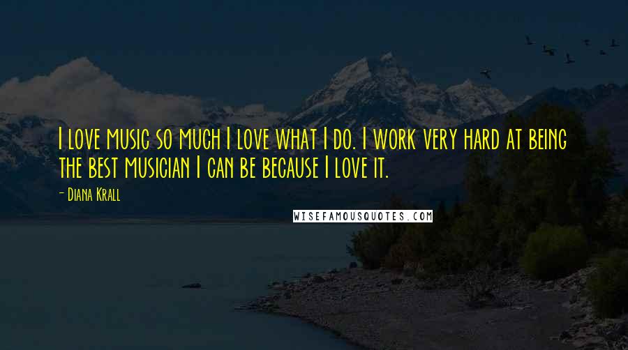 Diana Krall Quotes: I love music so much I love what I do. I work very hard at being the best musician I can be because I love it.