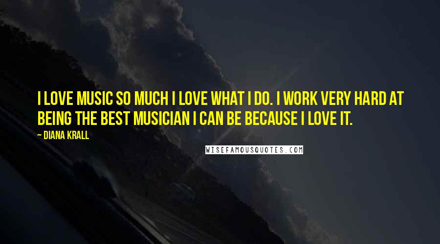 Diana Krall Quotes: I love music so much I love what I do. I work very hard at being the best musician I can be because I love it.