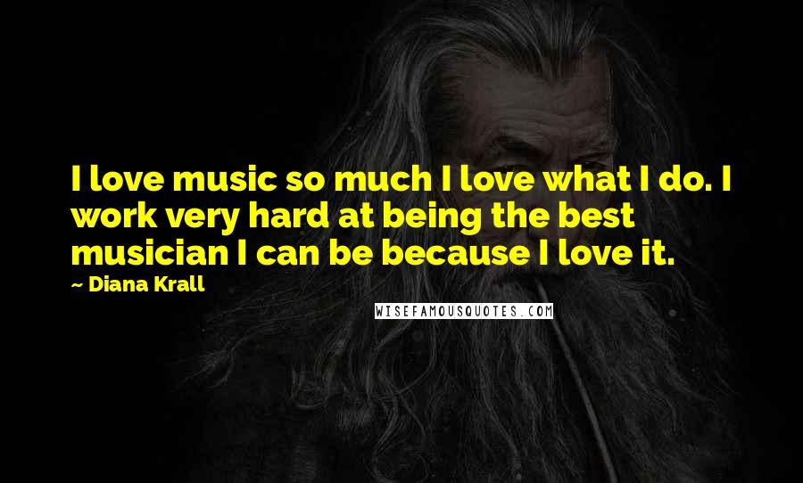 Diana Krall Quotes: I love music so much I love what I do. I work very hard at being the best musician I can be because I love it.