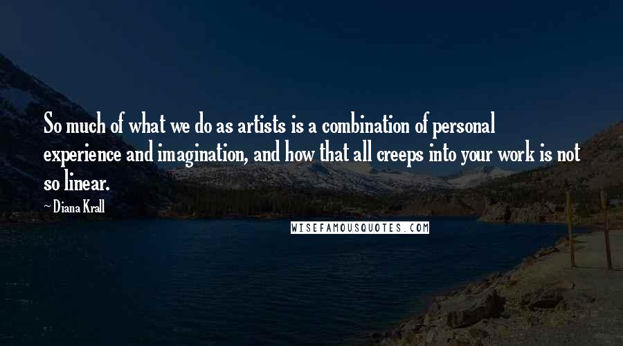 Diana Krall Quotes: So much of what we do as artists is a combination of personal experience and imagination, and how that all creeps into your work is not so linear.