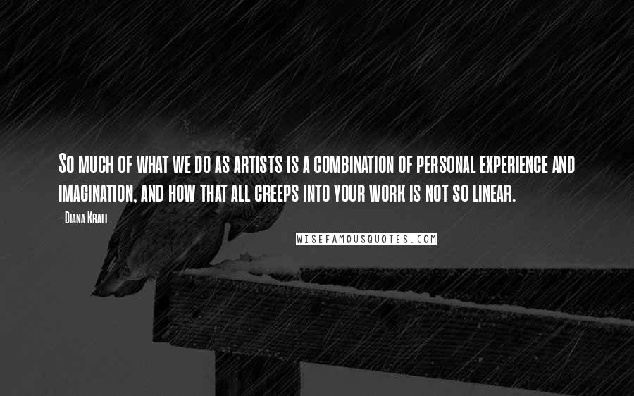 Diana Krall Quotes: So much of what we do as artists is a combination of personal experience and imagination, and how that all creeps into your work is not so linear.