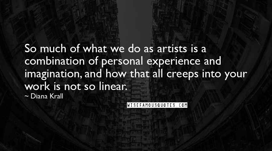 Diana Krall Quotes: So much of what we do as artists is a combination of personal experience and imagination, and how that all creeps into your work is not so linear.