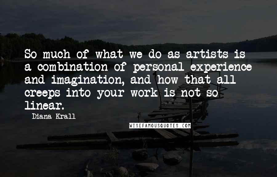 Diana Krall Quotes: So much of what we do as artists is a combination of personal experience and imagination, and how that all creeps into your work is not so linear.