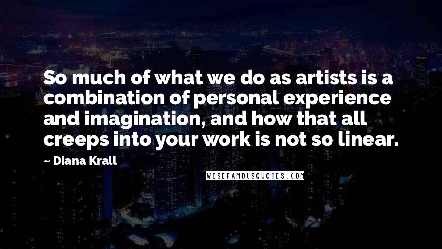 Diana Krall Quotes: So much of what we do as artists is a combination of personal experience and imagination, and how that all creeps into your work is not so linear.