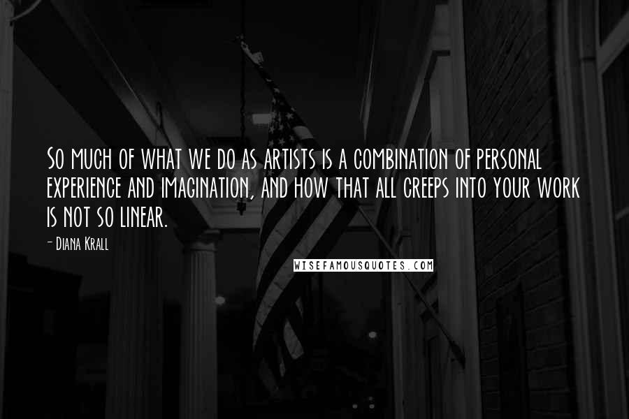 Diana Krall Quotes: So much of what we do as artists is a combination of personal experience and imagination, and how that all creeps into your work is not so linear.