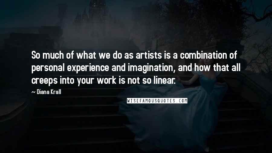 Diana Krall Quotes: So much of what we do as artists is a combination of personal experience and imagination, and how that all creeps into your work is not so linear.