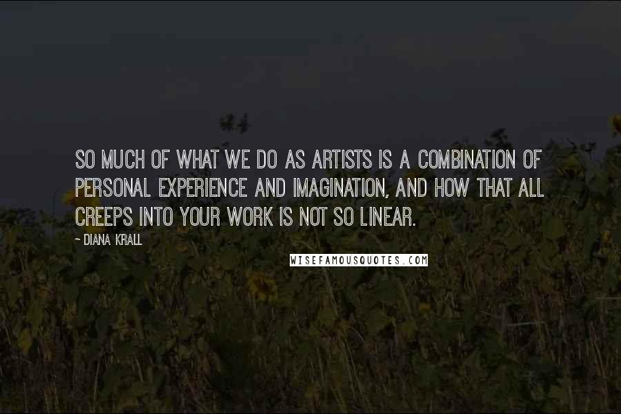 Diana Krall Quotes: So much of what we do as artists is a combination of personal experience and imagination, and how that all creeps into your work is not so linear.