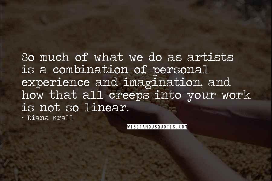 Diana Krall Quotes: So much of what we do as artists is a combination of personal experience and imagination, and how that all creeps into your work is not so linear.