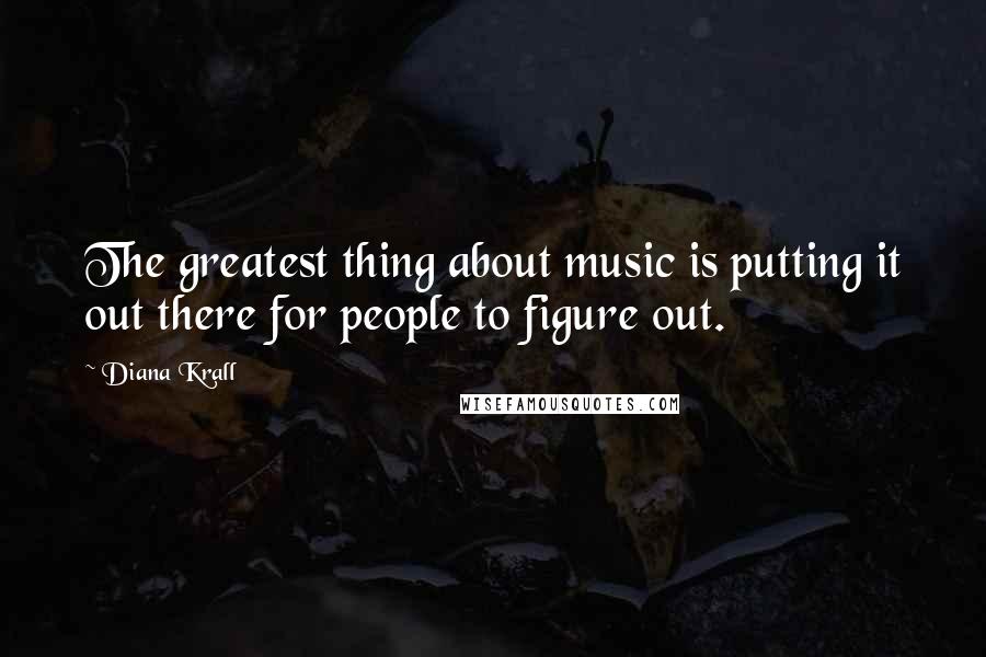 Diana Krall Quotes: The greatest thing about music is putting it out there for people to figure out.