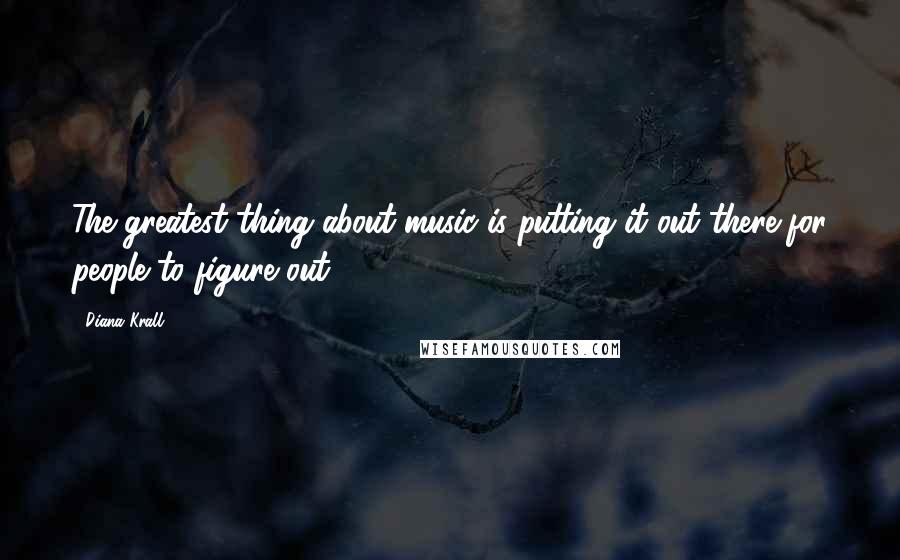 Diana Krall Quotes: The greatest thing about music is putting it out there for people to figure out.