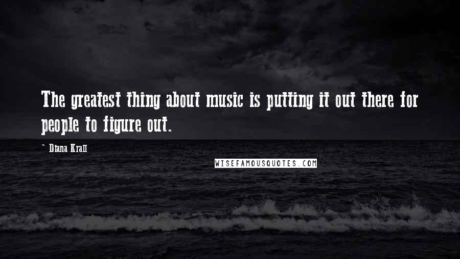 Diana Krall Quotes: The greatest thing about music is putting it out there for people to figure out.