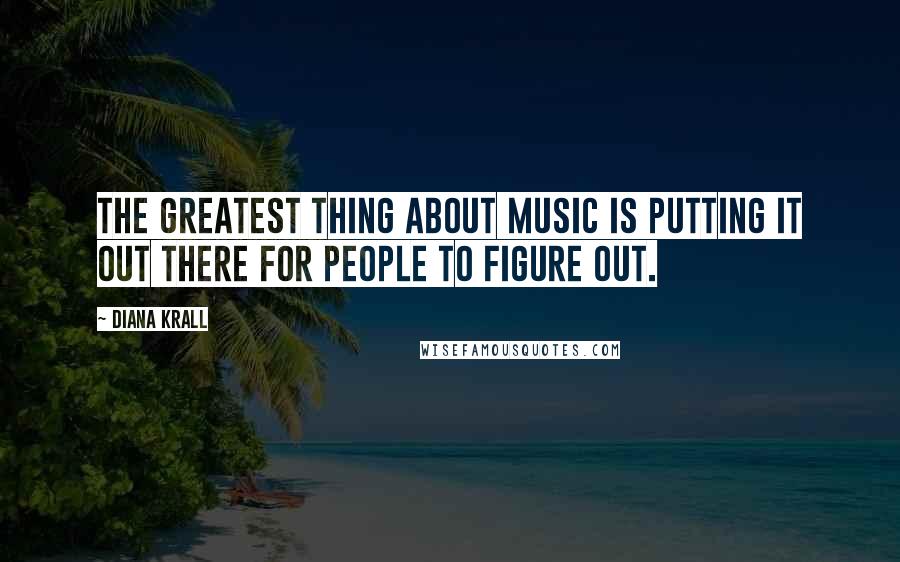 Diana Krall Quotes: The greatest thing about music is putting it out there for people to figure out.