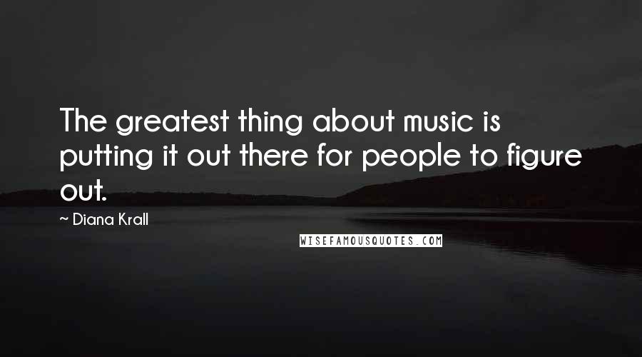Diana Krall Quotes: The greatest thing about music is putting it out there for people to figure out.