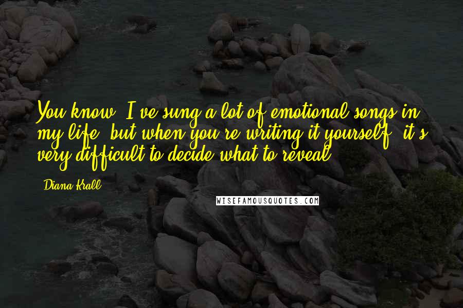 Diana Krall Quotes: You know, I've sung a lot of emotional songs in my life, but when you're writing it yourself, it's very difficult to decide what to reveal.