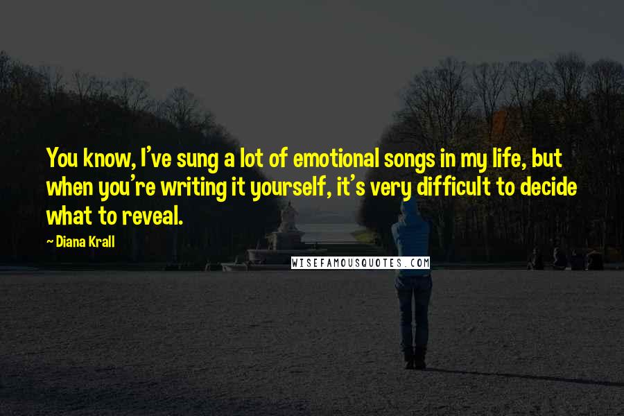 Diana Krall Quotes: You know, I've sung a lot of emotional songs in my life, but when you're writing it yourself, it's very difficult to decide what to reveal.