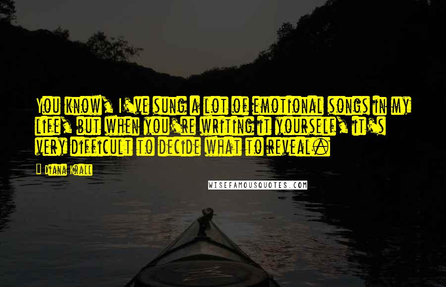 Diana Krall Quotes: You know, I've sung a lot of emotional songs in my life, but when you're writing it yourself, it's very difficult to decide what to reveal.