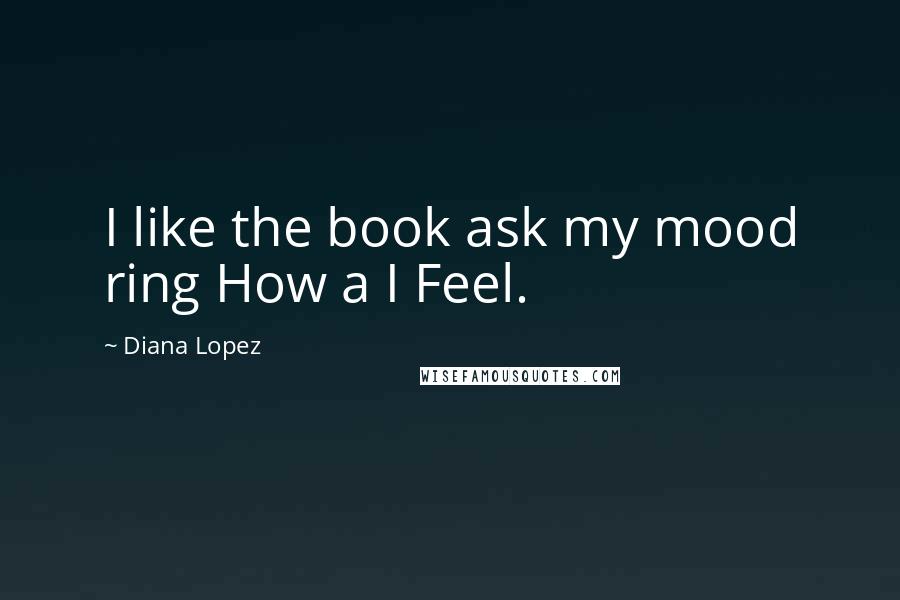 Diana Lopez Quotes: I like the book ask my mood ring How a I Feel.