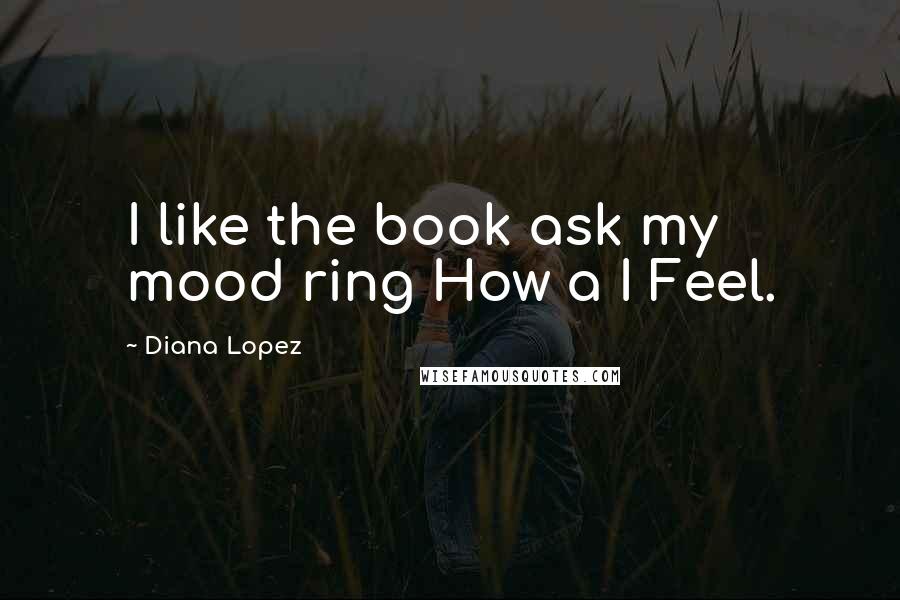 Diana Lopez Quotes: I like the book ask my mood ring How a I Feel.