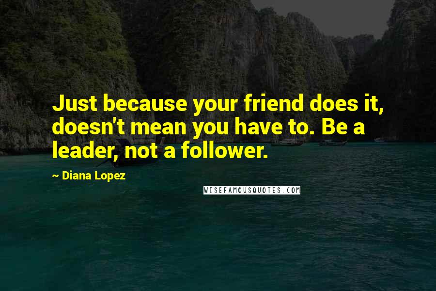 Diana Lopez Quotes: Just because your friend does it, doesn't mean you have to. Be a leader, not a follower.