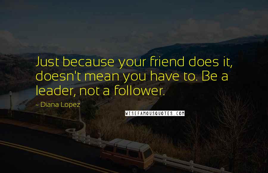 Diana Lopez Quotes: Just because your friend does it, doesn't mean you have to. Be a leader, not a follower.