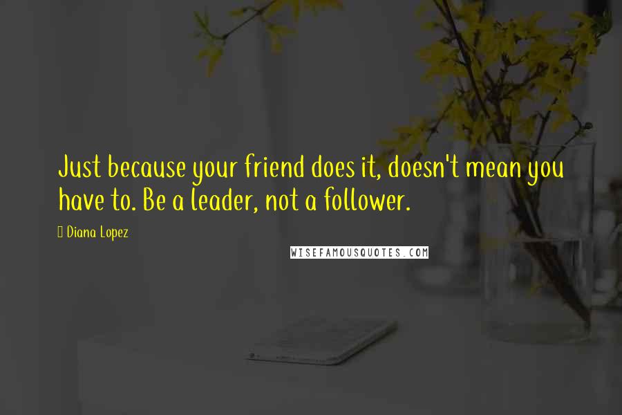 Diana Lopez Quotes: Just because your friend does it, doesn't mean you have to. Be a leader, not a follower.