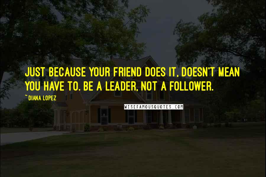 Diana Lopez Quotes: Just because your friend does it, doesn't mean you have to. Be a leader, not a follower.