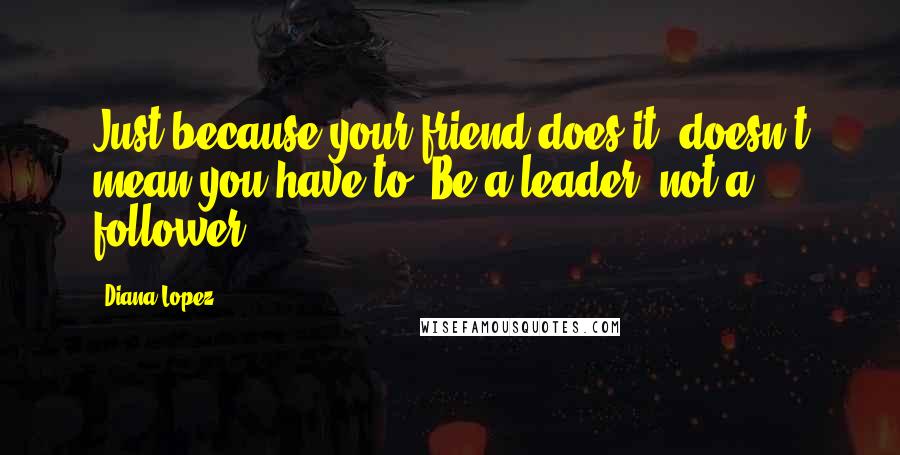 Diana Lopez Quotes: Just because your friend does it, doesn't mean you have to. Be a leader, not a follower.