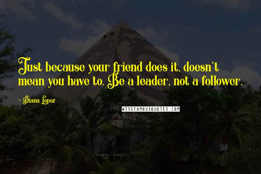 Diana Lopez Quotes: Just because your friend does it, doesn't mean you have to. Be a leader, not a follower.