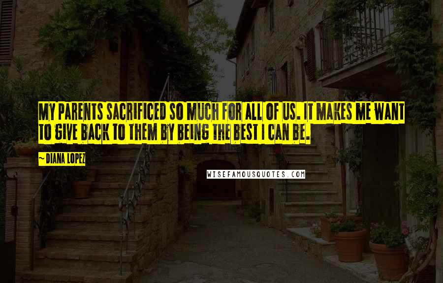 Diana Lopez Quotes: My parents sacrificed so much for all of us. It makes me want to give back to them by being the best I can be.