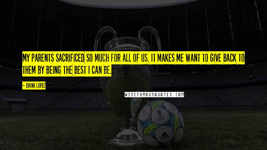 Diana Lopez Quotes: My parents sacrificed so much for all of us. It makes me want to give back to them by being the best I can be.