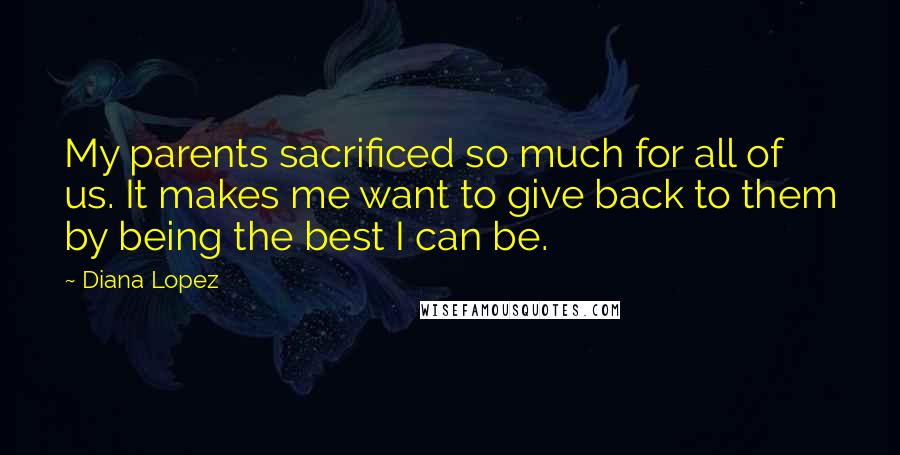 Diana Lopez Quotes: My parents sacrificed so much for all of us. It makes me want to give back to them by being the best I can be.