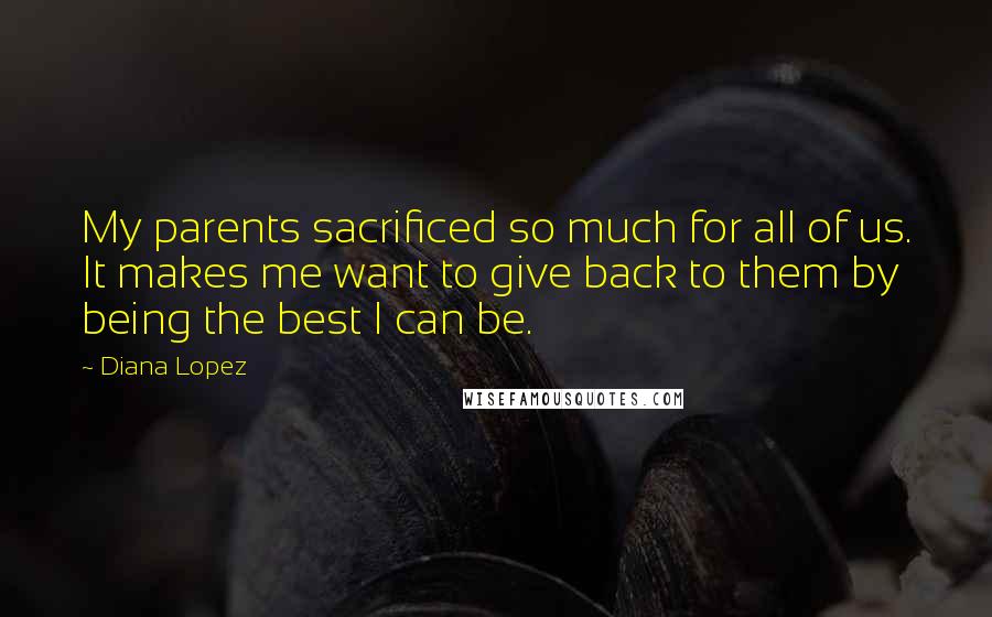 Diana Lopez Quotes: My parents sacrificed so much for all of us. It makes me want to give back to them by being the best I can be.