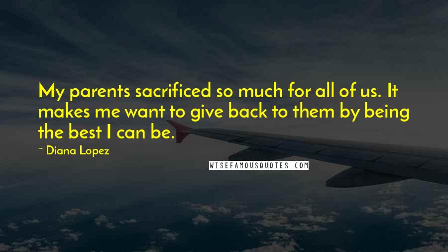 Diana Lopez Quotes: My parents sacrificed so much for all of us. It makes me want to give back to them by being the best I can be.