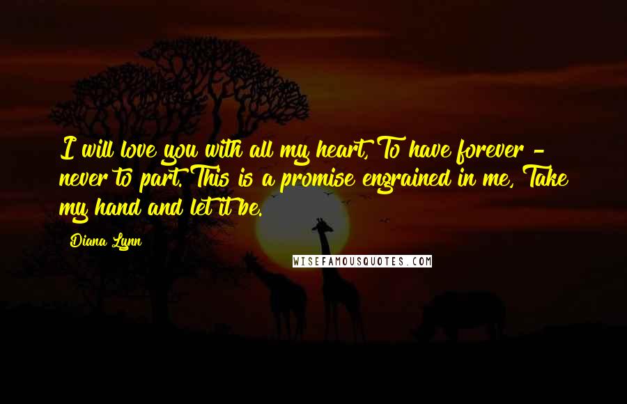Diana Lynn Quotes: I will love you with all my heart, To have forever - never to part. This is a promise engrained in me, Take my hand and let it be.