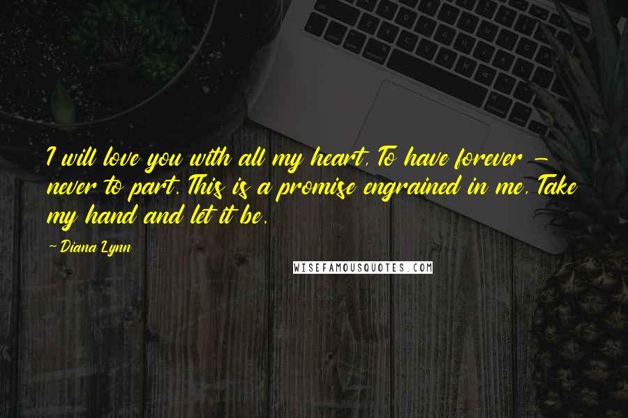 Diana Lynn Quotes: I will love you with all my heart, To have forever - never to part. This is a promise engrained in me, Take my hand and let it be.