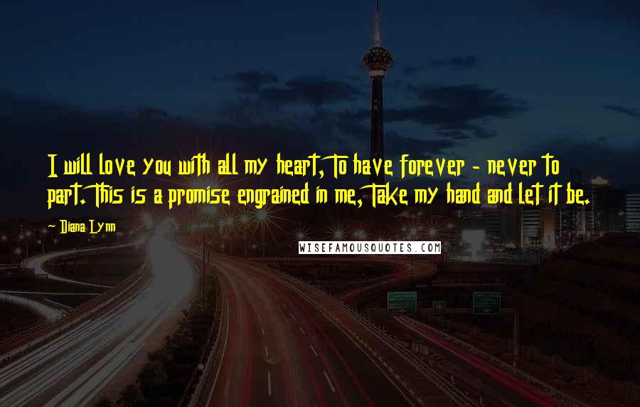Diana Lynn Quotes: I will love you with all my heart, To have forever - never to part. This is a promise engrained in me, Take my hand and let it be.