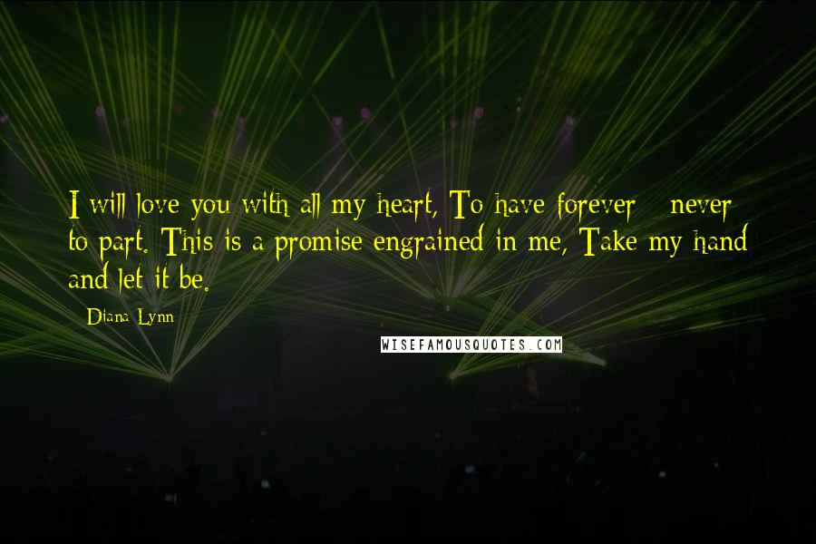 Diana Lynn Quotes: I will love you with all my heart, To have forever - never to part. This is a promise engrained in me, Take my hand and let it be.