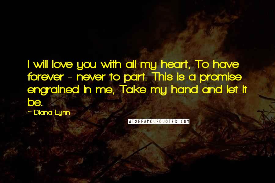 Diana Lynn Quotes: I will love you with all my heart, To have forever - never to part. This is a promise engrained in me, Take my hand and let it be.