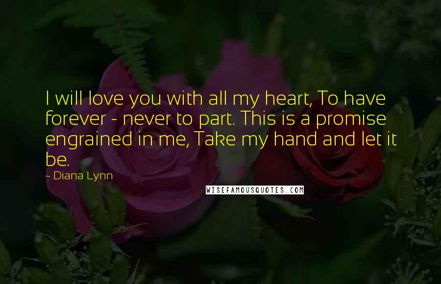 Diana Lynn Quotes: I will love you with all my heart, To have forever - never to part. This is a promise engrained in me, Take my hand and let it be.