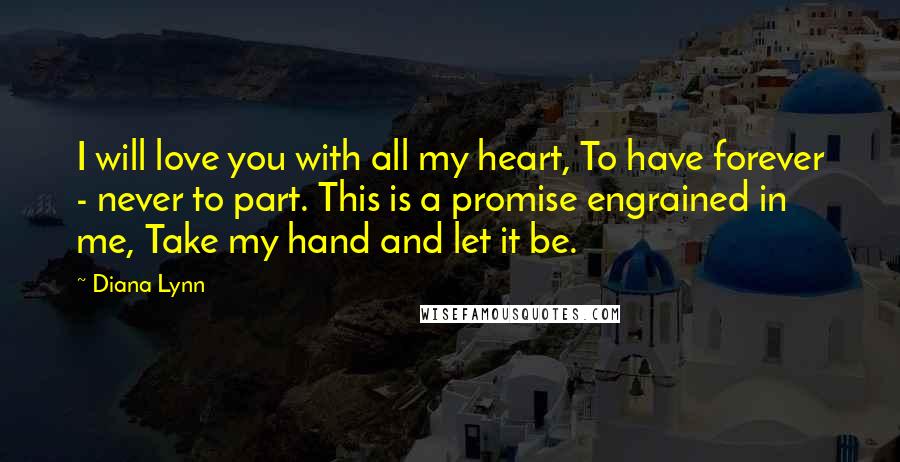 Diana Lynn Quotes: I will love you with all my heart, To have forever - never to part. This is a promise engrained in me, Take my hand and let it be.