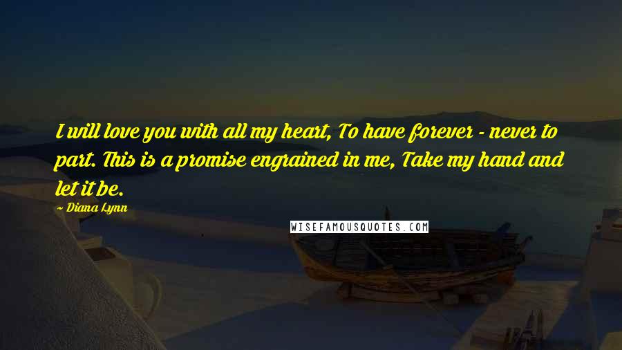 Diana Lynn Quotes: I will love you with all my heart, To have forever - never to part. This is a promise engrained in me, Take my hand and let it be.