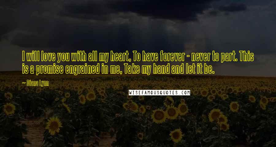 Diana Lynn Quotes: I will love you with all my heart, To have forever - never to part. This is a promise engrained in me, Take my hand and let it be.