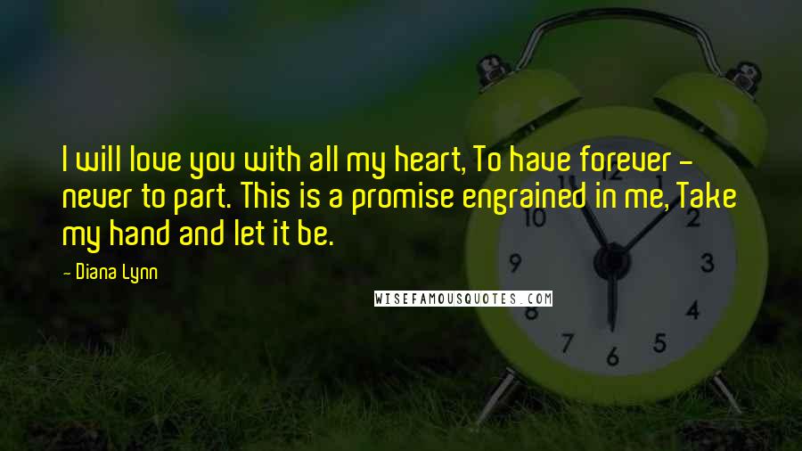 Diana Lynn Quotes: I will love you with all my heart, To have forever - never to part. This is a promise engrained in me, Take my hand and let it be.